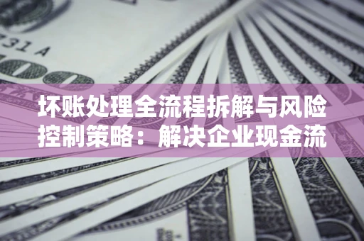 北京坏账处理全流程拆解与风险控制策略：解决企业现金流顽疾的实战指南