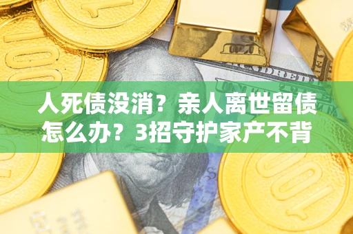 北京人死债没消？亲人离世留债怎么办？3招守护家产不背锅