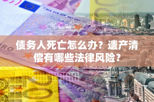 北京债务人死亡怎么办？遗产清偿有哪些法律风险？