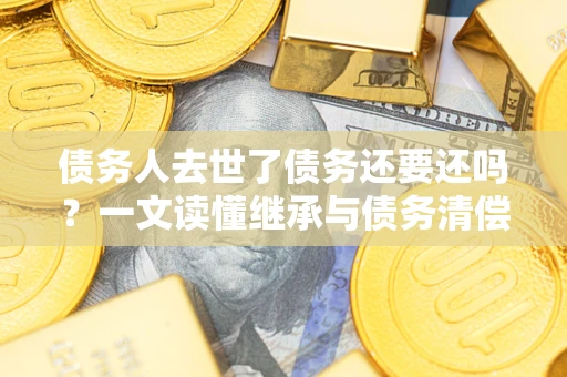 北京债务人去世了债务还要还吗？一文读懂继承与债务清偿